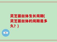 灵芝菌丝体生长周期(灵芝菌丝体的周期是多久？)