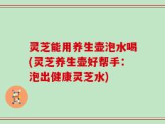 灵芝能用养生壶泡水喝(灵芝养生壶好帮手：泡出健康灵芝水)