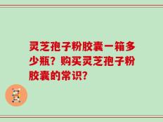 灵芝孢子粉胶囊一箱多少瓶？购买灵芝孢子粉胶囊的常识？