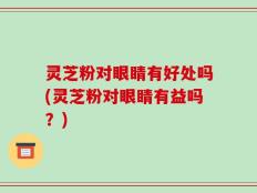 灵芝粉对眼睛有好处吗(灵芝粉对眼睛有益吗？)