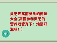 灵芝炖高丽参头的做法大全(高丽参和灵芝的营养双管齐下：炖汤好滋味！)