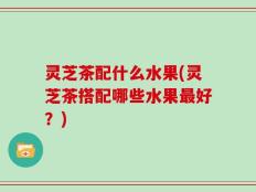 灵芝茶配什么水果(灵芝茶搭配哪些水果最好？)