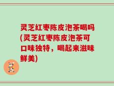 灵芝红枣陈皮泡茶喝吗(灵芝红枣陈皮泡茶可口味独特，喝起来滋味鲜美)