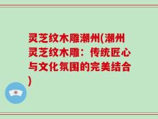 灵芝纹木雕潮州(潮州灵芝纹木雕：传统匠心与文化氛围的完美结合)
