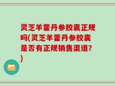 灵芝羊藿丹参胶囊正规吗(灵芝羊藿丹参胶囊是否有正规销售渠道？)