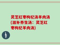 灵芝红枣枸杞汤羊肉汤(滋补养生汤：灵芝红枣枸杞羊肉汤)