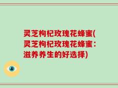 灵芝枸杞玫瑰花蜂蜜(灵芝枸杞玫瑰花蜂蜜：滋养养生的好选择)