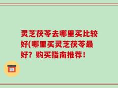 灵芝茯苓去哪里买比较好(哪里买灵芝茯苓最好？购买指南推荐！