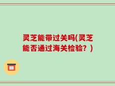 灵芝能带过关吗(灵芝能否通过海关检验？)
