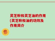 灵芝粉和灵芝油的作用(灵芝粉和油的功效及作用简介