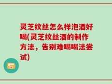 灵芝纹丝怎么样泡酒好喝(灵芝纹丝酒的制作方法，告别难喝喝法尝试)