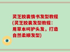 灵芝胶囊情书发型教程(灵芝胶囊发型教程：用草本呵护头发，打造自然柔顺发型)