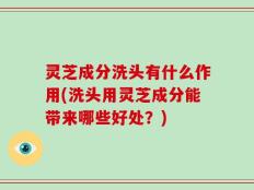 灵芝成分洗头有什么作用(洗头用灵芝成分能带来哪些好处？)