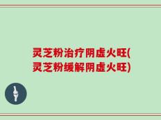 灵芝粉治疗阴虚火旺(灵芝粉缓解阴虚火旺)