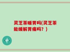 灵芝茶暖胃吗(灵芝茶能缓解胃痛吗？)