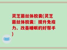 灵芝菌丝体胶囊(灵芝菌丝体胶囊：提升免疫力、改善睡眠的好帮手)