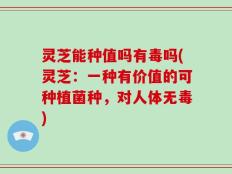 灵芝能种值吗有毒吗(灵芝：一种有价值的可种植菌种，对人体无毒)