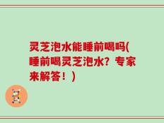 灵芝泡水能睡前喝吗(睡前喝灵芝泡水？专家来解答！)