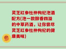 灵芝红参杜仲枸杞泡酒配方(泡一款醇香四溢的中草药酒，让你尝尽灵芝红参杜仲枸杞的健康美味)