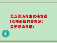 灵芝煲汤养生女孩食谱(女孩必备的养生汤：灵芝煲汤食谱)