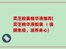 灵芝胶囊精华液推荐(灵芝精华液胶囊 丨强健免疫，滋养身心)