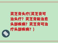 灵芝膏头疗(灵芝膏可治头疗？灵芝膏能治愈头部疾病？灵芝膏可治疗头部疾病？)