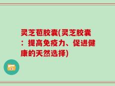 灵芝苞胶囊(灵芝胶囊：提高免疫力、促进健康的天然选择)