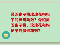 灵芝孢子粉玫瑰花枸杞子的神奇功效？介绍灵芝孢子粉、玫瑰花和枸杞子的保健功效？