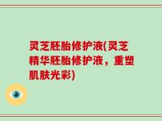 灵芝胚胎修护液(灵芝精华胚胎修护液，重塑肌肤光彩)
