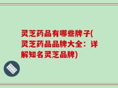 灵芝药品有哪些牌子(灵芝药品品牌大全：详解知名灵芝品牌)