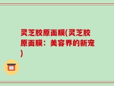 灵芝胶原面膜(灵芝胶原面膜：美容界的新宠)