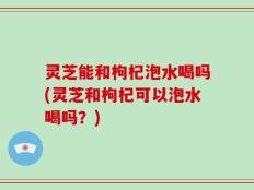 灵芝能和枸杞泡水喝吗(灵芝和枸杞可以泡水喝吗？)
