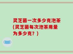 灵芝菌一次多少克泡茶(灵芝菌每次泡茶用量为多少克？)