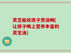 灵芝能给孩子煲汤喝(让孩子喝上营养丰富的灵芝汤)