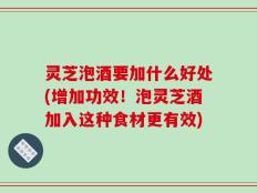 灵芝泡酒要加什么好处(增加功效！泡灵芝酒加入这种食材更有效)