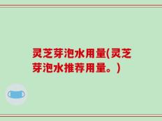 灵芝芽泡水用量(灵芝芽泡水推荐用量。)