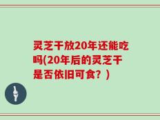 灵芝干放20年还能吃吗(20年后的灵芝干是否依旧可食？)