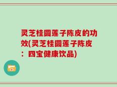 灵芝桂圆莲子陈皮的功效(灵芝桂圆莲子陈皮：四宝健康饮品)