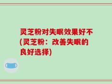 灵芝粉对失眠效果好不(灵芝粉：改善失眠的良好选择)