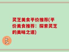 灵芝美食平价推荐(平价美食推荐：探索灵芝的美味之道)