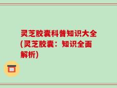 灵芝胶囊科普知识大全(灵芝胶囊：知识全面解析)