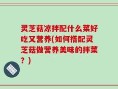 灵芝菇凉拌配什么菜好吃又营养(如何搭配灵芝菇做营养美味的拌菜？)