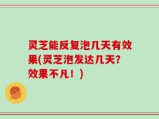 灵芝能反复泡几天有效果(灵芝泡发达几天？效果不凡！)