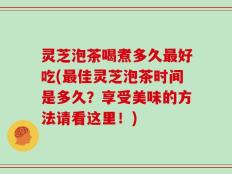 灵芝泡茶喝煮多久最好吃(最佳灵芝泡茶时间是多久？享受美味的方法请看这里！)