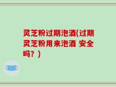 灵芝粉过期泡酒(过期灵芝粉用来泡酒 安全吗？)