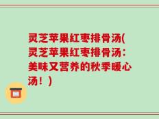 灵芝苹果红枣排骨汤(灵芝苹果红枣排骨汤：美味又营养的秋季暖心汤！)