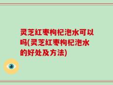 灵芝红枣枸杞泡水可以吗(灵芝红枣枸杞泡水的好处及方法)