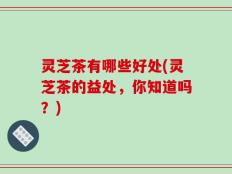 灵芝茶有哪些好处(灵芝茶的益处，你知道吗？)