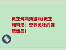 灵芝炖鸡汤游戏(灵芝炖鸡汤：营养美味的健康佳品)
