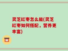 灵芝红枣怎么能(灵芝红枣如何搭配，营养更丰富)